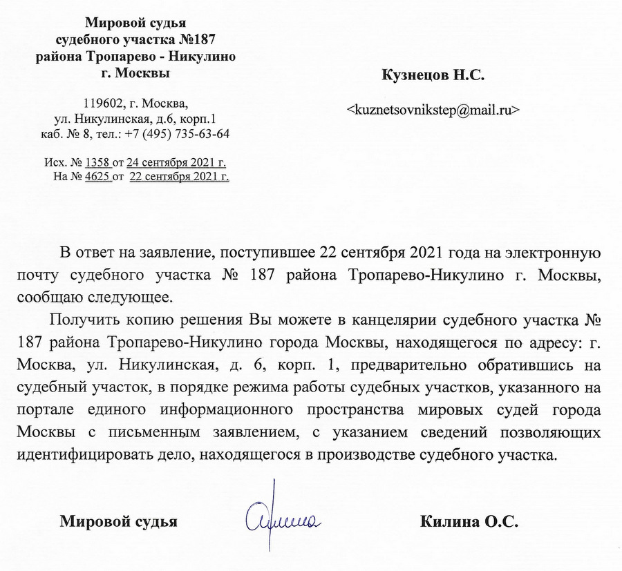 Мировой судья судебного участка №187 района Тропарево - Никулино г. Москвы 119602, г. Москва, ул. Никулинская, д.6, корп. 1 каб. № 8, тел.: +7 (495) 735-63-64 Исх. № 1358 от 24 сентября 2021 г. На № 4625 от 22 сентября 2021 г. В ответ на заявление, поступившее 22 сентября 2021 года на электронную почту судебного участка № 187 района Тропарево-Никулино г. Москвы, сообщаю следующее. Получить копию решения Вы можете в канцелярии судебного участка № 187 района Тропарево-Никулино города Москвы, находящегося по адресу: г. Москва, ул. Никулинская, д. 6, корп. 1, предварительно обратившись на судебный участок, в порядке режима работы судебных участков, указанного на портале единого информационного пространства мировых судей города Москвы с письменным заявлением, с указанием сведений позволяющих идентифицировать дело, находящегося в производстве судебного участка. Мировой судья Килина О.С.