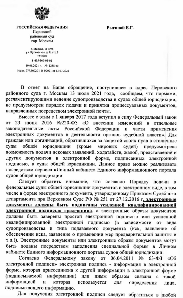 РОССИЙСКАЯ ФЕДЕРАЦИЯ Перовский районный суд гор. Москвы г. Москва, 111398 ул. Кусковская, д. 8, стр.1 тел/фак 8-495-309-03-02 19.06.2021 г. № 1258-эо Навх. 77RS0020-1258/2021 от 13.07.2021 В ответ на Ваше обращение, поступившее в адрес Перовского районного суда г. Москвы 13 июля 2021 года, сообщаем, что нормами, регламентирующими ведение судопроизводства в судах общей юрисдикции, не предусмотрен порядок подачи и принятия процессуальных документов, направленных посредством электронной почты. Вместе с этим с 1 января 2017 года вступил в силу Федеральный закон от 23 июня 2016 №220-ФЗ «О внесении изменений в отдельные законодательные акты Российской Федерации в части применения электронных документов в деятельности органов судебной власти». Для граждан или организаций, обратившихся за защитой своих прав в столичные суды общей юрисдикции (кроме мировых судей) предусмотрена возможность подачи исковых заявлений, ходатайств, жалоб, представлений и других документов в электронной форме, подписанных электронной подписью, в суды общей юрисдикции. Данное право можно реализовать посредством сервиса «Личный кабинет» Единого информационного портала судов общей юрисдикции. Следует обратить внимание, что согласно Порядку подачи в федеральные суды общей юрисдикции документов в электронном виде, в том числе в форме электронного документа, утвержденному Приказом Судебного департамента при Верховном Суде РФ № 251 от 27.12.2016 г. электронные документы должны быть подписаны усиленной квалифицированной электронной подписью гражданина, а электронные образы документов должны быть заверены простой электронной подписью или усиленной квалифицированной электронной подписью (в зависимости от вида судопроизводства и типа подаваемого документа (иск, заявление об обеспечении иска, заявление о применении мер предварительной защиты и т.п.)). Электронные документы или электронные образы документов могут быть поданы посредством заполнения специальной формы в Личном кабинете Единого информационного портала судов общей юрисдикции. Согласно Федеральному закону от 06.04.2011 № 63-ФЗ «Об электронной подписи» электронная подпись - информация в электронной форме, которая присоединена к другой информации в электронной форме (подписываемой информации) или иным образом связана с такой информацией и которая используется для определения лица, подписывающего информацию. Для получения электронной подписи следует обратиться в любой